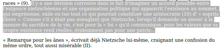 « Il y a une dérision corrosive dans le fait d'imaginer un accord possible entre l'exigence nietzschéenne et une organisation politique qui appauvrit l'existence au sommet, qui emprisonne, exile ou tue tout ce qui pourrait constituer une aristocratie d'esprits libres. Comme s'il n'était pas aveuglant que Nietzsche, lorsqu'il demande un amour à la mesure du sacrifice de la vie, c'est pour la foi qu'il communique, pour les valeurs que sa propre existence rend réelles, évidemment pas pour une patrie… Remarque pour les ânes, écrivait déjà Nietzsche lui-même, craignant une confusion du même ordre, tout aussi misérable. »