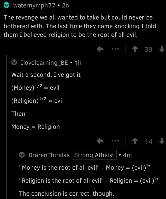 « The revenge we all wanted to take but could never be bothered with. The last time they came knocking I told them I believed religion to be the root of all evil. » Réponse : « Wait a second, I've got it. » S'ensuit plusieurs formules mathématiques établissant que l'argent et la religion sont la racine carré (root en anglais) du mal.