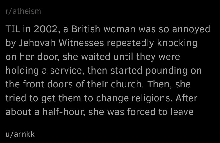 « TIL in 2002, a British woman was so annoyed by Jehovah Witnesses repeatedly knocking on her door, she waited until they were holding a service, then started pounding on the front doors of their church. Then, she tried to get them to change religions. After about a half-hour, she was forced to leave »