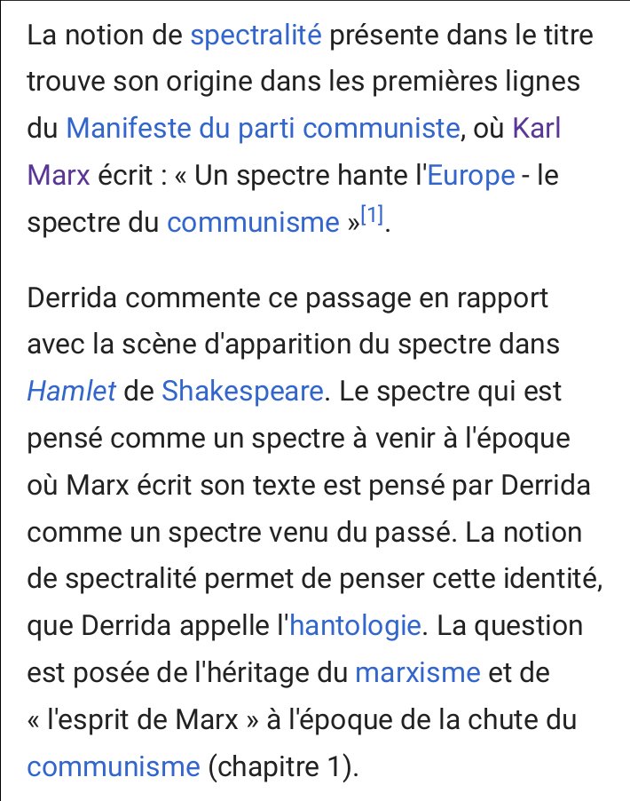 Extrait d'une page Wikipédia: « Derrida commente ce passage en rapport avec la scène d'apparition du spectre dans Hamlet de Shakespeare. Le spectre qui est pensé comme un spectre à venir à l'époque où Marx écrit son texte est pensé par Derrida comme un spectre venu du passé. La notion de spectralité permet de penser cette identité, que Derrida appelle l'hantologie. La question est posée de l'héritage du marxisme et de 'l'esprit de Marx' à l'époque de la chute du communisme »