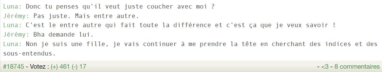 Luna: Donc tu penses qu'il veut juste coucher avec moi ? Jérémy: Pas juste. Mais entre autre. Luna: C'est le entre autre qui fait toute la différence et c'est ça que je veux savoir ! Jérémy: Bha demande lui. Luna: Non je suis une fille, je vais continuer à me prendre la tête en cherchant des indices et des sous-entendus.