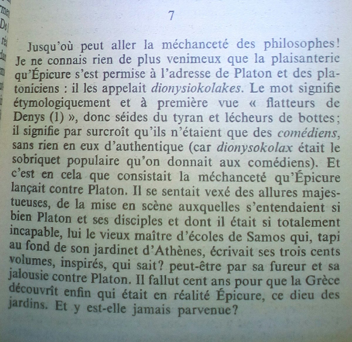 « Jusqu'où peut aller la méchanceté des philosophes ! Je ne connais rien de plus venimeux que la plaisanterie qu'Épicure s'est permise à l'adresse de Platon et des platoniciens : il les appelait dionysiokolakes. Le mot signifie étymologiquement et à première vue 'flatteurs de Denys', donc séides du tyran et lécheurs de bottes ; il signifie par surcroît qu'ils n'étaient que des comédiens, sans rien en eux d'authentique (car dionysokolax était le sobriquet populaire qu'on donnait aux comédiens). Et c'est en cela que consistait la méchanceté qu'Épicure lançait contre Platon. Il se sentait vexé des allures majestueuses, de la mise en scène auxquelles s'entendaient si bien Platon et ses disciples et dont il était si totalement incapable, lui le vieux maître d'écoles de Samos qui, tapi au fond de son jardinet d'Athènes, écrivait ses trois cents volumes, inspirés, qui sait? peut-être par sa fureur et sa jalousie contre Platon. Il fallut cent ans pour que la Grèce découvrît enfin qui était en réalité Épicure, ce dieu des jardins. Et y est-elle jamais parvenue ? »