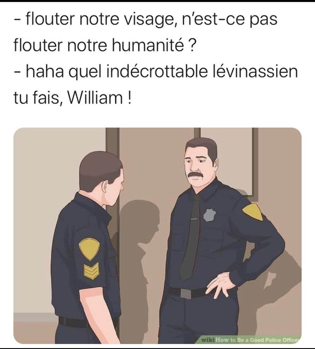 Deux policiers discutent : - flouter notre visage, n'est-ce pas flouter notre humanité ? - haha quel indécrottable lévinassien tu fais, William !