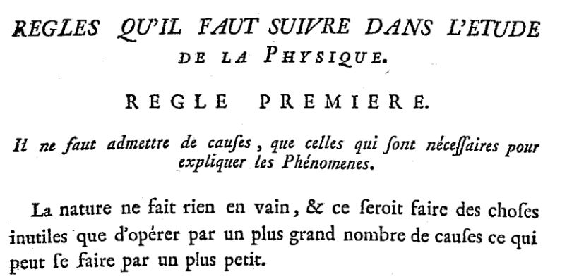 « Règles qu'il faut suivre dans l'étude de la physique. Règle première. Il ne faut admettre de causes, que celles qui sont nécessaires pour expliquer les Phénomènes. La nature ne fait rien en vain, et ce seroit faire des choses inutiles que d'opérer par un plus grand nombre de causes ce qui peut se faire par un plus petit. »