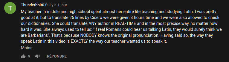 Commentaire Youtube : « My teacher in middle and high school spent almost her entire life teaching and studying Latin. I was pretty good at it, but to translate 25 lines by Cicero we were given 3 hours time and we were also allowed to check our dictionaries. She could translate ANY author in REAL-TIME and in the most precise way, no matter how hard it was. She always used to tell us: 'if real Romans could hear us talking Latin, they would surely think we are Barbarians'. That's because NOBODY knows the original pronunciation. Having said so, the way they speak Latin in this video is EXACTLY the way our teacher wanted us to speak it. »