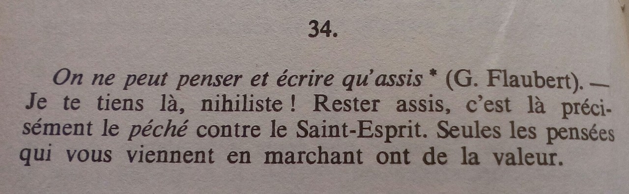 « On ne peut penser et écrire qu'assis (G. Flaubert). – Je te tiens là, nihiliste ! Rester assis, c'est là précisément le péché contre le Saint-Esprit. Seules les pensées qui vous viennent en marchant ont de la valeur. »