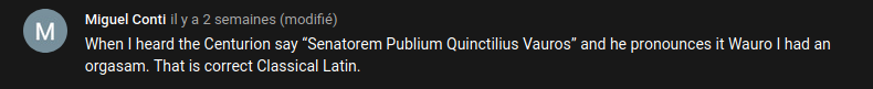 Commentaire Youtube : « When I heard the Centurion say 'Senatorem Publium Quinctilius Vauros' and he pronunces it Wauro I had an orgasam. That is correct Classical Latin. »