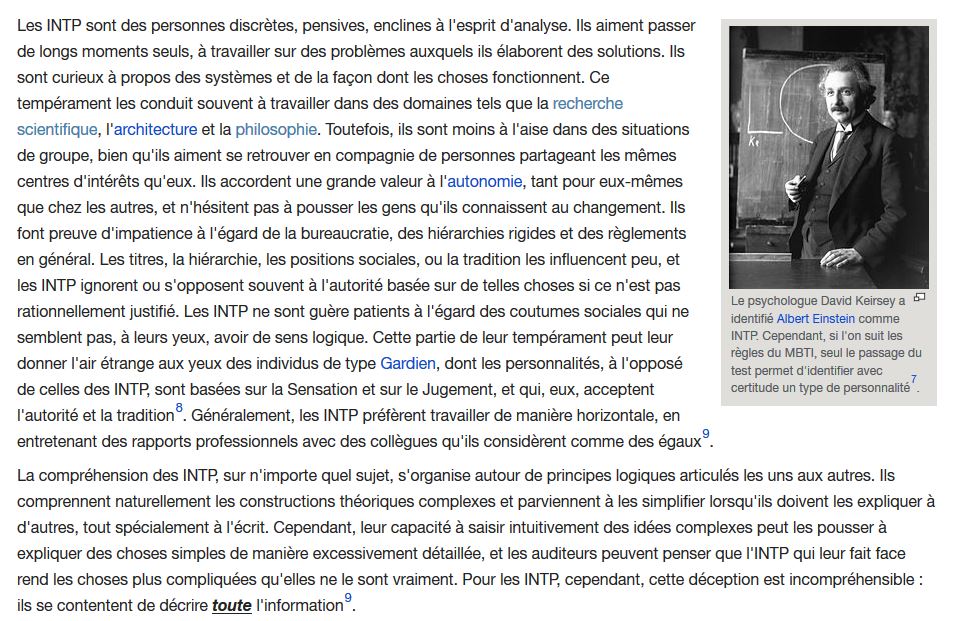 Un long paragraphe où l'on apprend que les INTP sont des personnes discrètes, pensives, enclines à l'esprit d'analyse, qui aiment passer de longs moments seuls à travailler sur des problèmes. Ils sont curieux, moins à l'aise dans les situations de groupe, accordent une grande valeur à l'autonomie, et font preuve d'impatience à l'égard de la bureaucratie, des hiérarchies rigides…