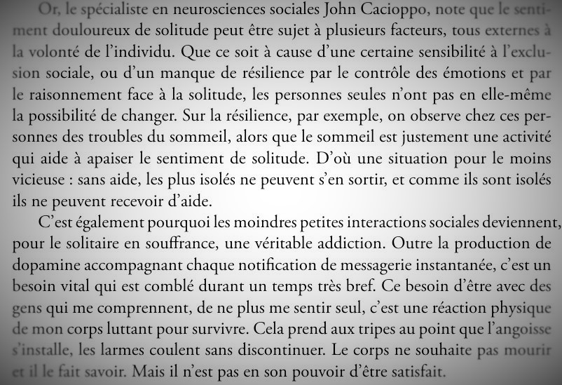 « Or, le spécialiste en neurosciences sociales John Cacioppo, note que le sentiment douloureux de solitude peut être sujet à plusieurs facteurs, tous externes à la volonté de l'individu. Que ce soit à cause d'une certaine sensibilité à l'exclusion sociale, ou d'un manque de résilience par le contrôle des émotions et par le raisonnement face à la solitude, les personnes seules n'ont pas en elle-même la possibilité de changer. Sur la résilience, par exemple, on observe chez ces personnes des troubles du sommeil, alors que le sommeil est justement une activité qui aide à apaiser le sentiment de solitude. D'où une situation pour le moins vicieuse : sans aide, les plus isolés ne peuvent s'en sortir, et comme ils sont isolés ils ne peuvent recevoir d'aide. C'est également pourquoi les moindres petites interactions sociales deviennent pour le solitaire en souffrance, une véritable addiction. Outre la production de dopamine accompagnant chaque notification de messagerie instantanée, c'est un besoin vital qui est comblé durant un temps très bref. Ce besoin d'être avec des gens qui me comprennent, de ne plus me sentir seul, c'est une réaction physique de mon corps luttant pour survivre. Cela prend aux tripes au point que l'angoisse s'installe, les larmes coulent sans discontinuer. Le corps ne souhaite pas mourir et il le fait savoir. Mais il n'est pas en son pouvoir d'être satisfait. »