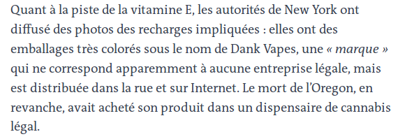 « Quant à la piste de la vitamine E, les autorités de New York ont diffusé des photos de recharges impliquées : elles ont un emballage très colorés sous le nom de Dank Vapes, une 'marque' qui ne correspond apparemment à aucune entreprise légale, mais est distribuée dans la rue et sur Internet. Le mort de l'Oregon, en revanche, avait acheté son produit dans un dispensaire de cannabis légal. »