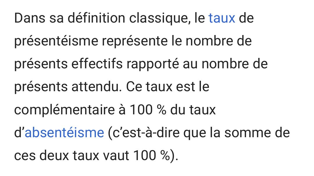 Extrait de Wikipédia : « Dans sa définition classique, le taux de présentéisme représente le nombre de présents effectifs rapporté au nombre de présents attendu. Ce taux est complémentaire à 100 % du taux d'absentéisme (c'est-à-dire que la somme de ces deux taux vaut 100 %). »